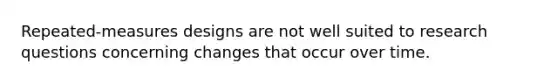 Repeated-measures designs are not well suited to research questions concerning changes that occur over time.