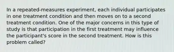 In a repeated-measures experiment, each individual participates in one treatment condition and then moves on to a second treatment condition. One of the major concerns in this type of study is that participation in the first treatment may influence the participant's score in the second treatment. How is this problem called?