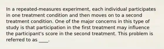 In a repeated-measures experiment, each individual participates in one treatment condition and then moves on to a second treatment condition. One of the major concerns in this type of study is that participation in the first treatment may influence the participant's score in the second treatment. This problem is referred to as ____.​