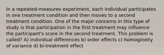 In a repeated-measures experiment, each individual participates in one treatment condition and then moves to a second treatment condition. One of the major concerns in this type of study is that participation in the first treatment may influence the participant's score in the second treatment. This problem is called? A) individual differences b) order effects c) homogineity of variance d) bi-treatment effect