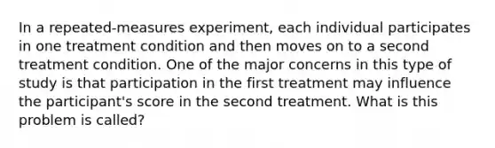 In a repeated-measures experiment, each individual participates in one treatment condition and then moves on to a second treatment condition. One of the major concerns in this type of study is that participation in the first treatment may influence the participant's score in the second treatment. What is this problem is called?