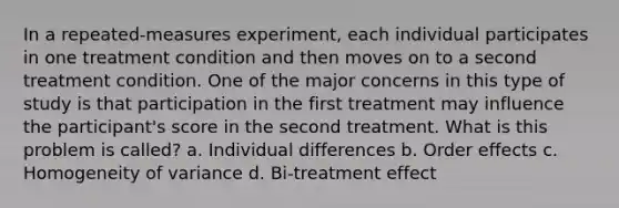 In a repeated-measures experiment, each individual participates in one treatment condition and then moves on to a second treatment condition. One of the major concerns in this type of study is that participation in the first treatment may influence the participant's score in the second treatment. What is this problem is called? a. Individual differences b. Order effects c. Homogeneity of variance d. Bi-treatment effect