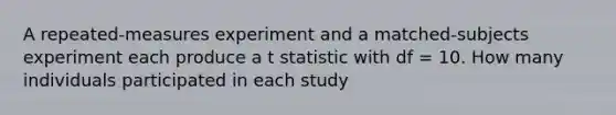 A repeated-measures experiment and a matched-subjects experiment each produce a t statistic with df = 10. How many individuals participated in each study