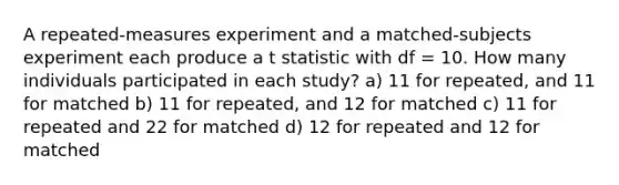 A repeated-measures experiment and a matched-subjects experiment each produce a t statistic with df = 10. How many individuals participated in each study? a) 11 for repeated, and 11 for matched b) 11 for repeated, and 12 for matched c) 11 for repeated and 22 for matched d) 12 for repeated and 12 for matched