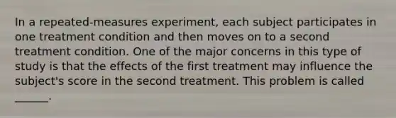 In a repeated-measures experiment, each subject participates in one treatment condition and then moves on to a second treatment condition. One of the major concerns in this type of study is that the effects of the first treatment may influence the subject's score in the second treatment. This problem is called ______.