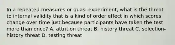 In a repeated-measures or quasi-experiment, what is the threat to internal validity that is a kind of order effect in which scores change over time just because participants have taken the test more than once? A. attrition threat B. history threat C. selection-history threat D. testing threat