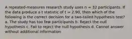 A repeated-measures research study uses n = 32 participants. If the data produce a t statistic of t = 2.90, then which of the following is the correct decision for a two-tailed hypothesis test? a. The study has too few participants b. Reject the null hypothesis c. Fail to reject the null hypothesis d. Cannot answer without additional information