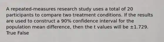 A repeated-measures research study uses a total of 20 participants to compare two treatment conditions. If the results are used to construct a 90% confidence interval for the population mean difference, then the t values will be ±1.729. True False