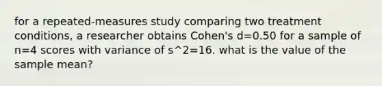 for a repeated-measures study comparing two treatment conditions, a researcher obtains Cohen's d=0.50 for a sample of n=4 scores with variance of s^2=16. what is the value of the sample mean?