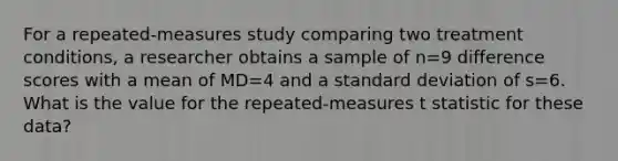 For a repeated-measures study comparing two treatment conditions, a researcher obtains a sample of n=9 difference scores with a mean of MD=4 and a <a href='https://www.questionai.com/knowledge/kqGUr1Cldy-standard-deviation' class='anchor-knowledge'>standard deviation</a> of s=6. What is the value for the repeated-measures t statistic for these data?