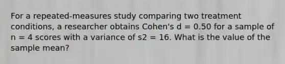 For a repeated-measures study comparing two treatment conditions, a researcher obtains Cohen's d = 0.50 for a sample of n = 4 scores with a variance of s2 = 16. What is the value of the sample mean?​