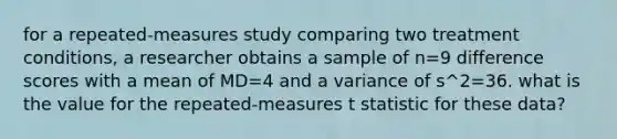 for a repeated-measures study comparing two treatment conditions, a researcher obtains a sample of n=9 difference scores with a mean of MD=4 and a variance of s^2=36. what is the value for the repeated-measures t statistic for these data?