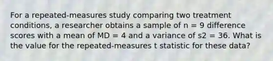 For a repeated-measures study comparing two treatment conditions, a researcher obtains a sample of n = 9 difference scores with a mean of MD = 4 and a variance of s2 = 36. What is the value for the repeated-measures t statistic for these data?