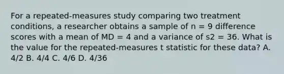 For a repeated-measures study comparing two treatment conditions, a researcher obtains a sample of n = 9 difference scores with a mean of MD = 4 and a variance of s2 = 36. What is the value for the repeated-measures t statistic for these data? A. 4/2 B. 4/4 C. 4/6 D. 4/36