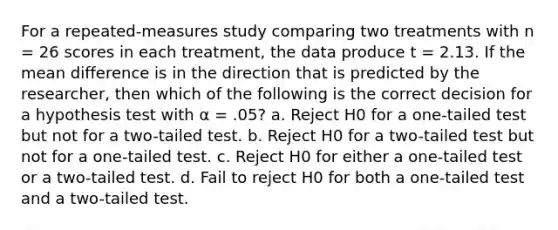 For a repeated-measures study comparing two treatments with n = 26 scores in each treatment, the data produce t = 2.13. If the mean difference is in the direction that is predicted by the researcher, then which of the following is the correct decision for a hypothesis test with α = .05? a. Reject H0 for a one-tailed test but not for a two-tailed test. b. Reject H0 for a two-tailed test but not for a one-tailed test. c. Reject H0 for either a one-tailed test or a two-tailed test. d. Fail to reject H0 for both a one-tailed test and a two-tailed test.