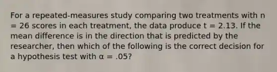 For a repeated-measures study comparing two treatments with n = 26 scores in each treatment, the data produce t = 2.13. If the mean difference is in the direction that is predicted by the researcher, then which of the following is the correct decision for a hypothesis test with α = .05?