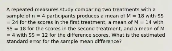 A repeated-measures study comparing two treatments with a sample of n = 4 participants produces a mean of M = 18 with SS = 24 for the scores in the first treatment, a mean of M = 14 with SS = 18 for the scores in the second treatment, and a mean of M = 4 with SS = 12 for the difference scores. What is the estimated standard error for the sample mean difference?​