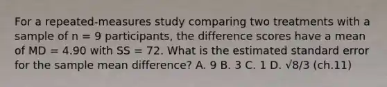 ​For a repeated-measures study comparing two treatments with a sample of n = 9 participants, the difference scores have a mean of MD = 4.90 with SS = 72. What is the estimated standard error for the sample mean difference? ​A. 9 ​B. 3 C. 1 D. √8/3 (ch.11)