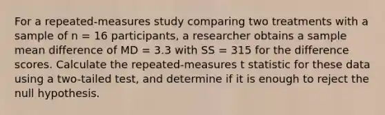 For a repeated-measures study comparing two treatments with a sample of n = 16 participants, a researcher obtains a sample mean difference of MD = 3.3 with SS = 315 for the difference scores. Calculate the repeated-measures t statistic for these data using a two-tailed test, and determine if it is enough to reject the null hypothesis.