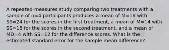 A repeated-measures study comparing two treatments with a sample of n=4 participants produces a mean of M=18 with SS=24 for the scores in the first treatment, a mean of M=14 with SS=18 for the scores in the second treatment, and a mean of MD=4 with SS=12 for the difference scores. What is the estimated standard error for the sample mean difference?