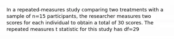 In a repeated-measures study comparing two treatments with a sample of n=15 participants, the researcher measures two scores for each individual to obtain a total of 30 scores. The repeated measures t statistic for this study has df=29