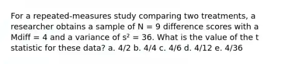 For a repeated-measures study comparing two treatments, a researcher obtains a sample of N = 9 difference scores with a Mdiff = 4 and a variance of s² = 36. What is the value of the t statistic for these data? a. 4/2 b. 4/4 c. 4/6 d. 4/12 e. 4/36