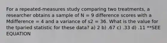 For a repeated-measures study comparing two treatments, a researcher obtains a sample of N = 9 difference scores with a Mdifference = 4 and a variance of s2 = 36. What is the value for the tparied statistic for these data? a) 2 b) .67 c) .33 d) .11 **SEE EQUATION