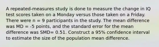 A repeated-measures study is done to measure the change in IQ test scores taken on a Monday versus those taken on a Friday. There were n = 9 participants in the study. The mean difference was MD = -5 points, and the standard error for the mean difference was SMD= 0.51. Construct a 95% confidence interval to estimate the size of the population mean difference.