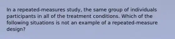 In a repeated-measures study, the same group of individuals participants in all of the treatment conditions. Which of the following situations is not an example of a repeated-measure design?