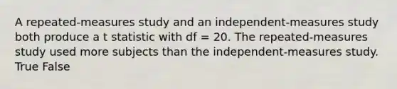 A repeated-measures study and an independent-measures study both produce a t statistic with df = 20. The repeated-measures study used more subjects than the independent-measures study. True False