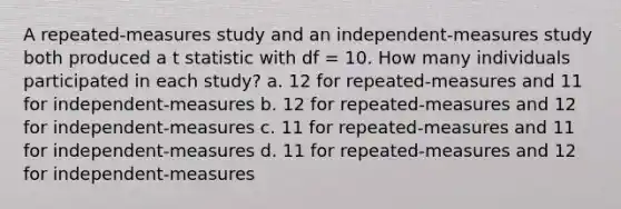 A repeated-measures study and an independent-measures study both produced a t statistic with df = 10. How many individuals participated in each study? a. 12 for repeated-measures and 11 for independent-measures b. 12 for repeated-measures and 12 for independent-measures c. 11 for repeated-measures and 11 for independent-measures d. 11 for repeated-measures and 12 for independent-measures