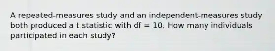 A repeated-measures study and an independent-measures study both produced a t statistic with df = 10. How many individuals participated in each study?