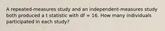 A repeated-measures study and an independent-measures study both produced a t statistic with df = 16. How many individuals participated in each study?