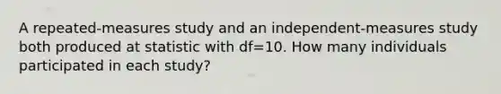 A repeated-measures study and an independent-measures study both produced at statistic with df=10. How many individuals participated in each study?