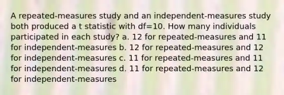 A repeated-measures study and an independent-measures study both produced a t statistic with df=10. How many individuals participated in each study? a. 12 for repeated-measures and 11 for independent-measures b. 12 for repeated-measures and 12 for independent-measures c. 11 for repeated-measures and 11 for independent-measures d. 11 for repeated-measures and 12 for independent-measures