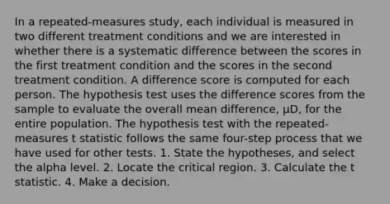 In a repeated-measures study, each individual is measured in two different treatment conditions and we are interested in whether there is a systematic difference between the scores in the first treatment condition and the scores in the second treatment condition. A difference score is computed for each person. The hypothesis test uses the difference scores from the sample to evaluate the overall mean difference, µD, for the entire population. The hypothesis test with the repeated-measures t statistic follows the same four-step process that we have used for other tests. 1. State the hypotheses, and select the alpha level. 2. Locate the critical region. 3. Calculate the t statistic. 4. Make a decision.