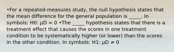 •For a repeated-measures study, the null hypothesis states that the mean difference for the general population is _____. In symbols: H0: μD = 0 •The _____ hypothesis states that there is a treatment effect that causes the scores in one treatment condition to be systematically higher (or lower) than the scores in the other condition. In symbols: H1: µD ≠ 0