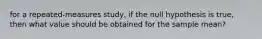 for a repeated-measures study, if the null hypothesis is true, then what value should be obtained for the sample mean?