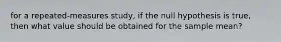 for a repeated-measures study, if the null hypothesis is true, then what value should be obtained for the <a href='https://www.questionai.com/knowledge/keKcOe7KmA-sample-mean' class='anchor-knowledge'>sample mean</a>?