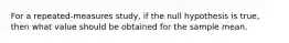 For a repeated-measures study, if the null hypothesis is true, then what value should be obtained for the sample mean.