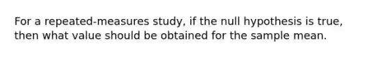 For a repeated-measures study, if the null hypothesis is true, then what value should be obtained for the sample mean.