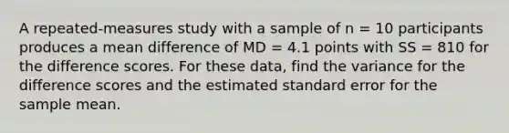 A repeated-measures study with a sample of n = 10 participants produces a mean difference of MD = 4.1 points with SS = 810 for the difference scores. For these data, find the variance for the difference scores and the estimated standard error for the sample mean.