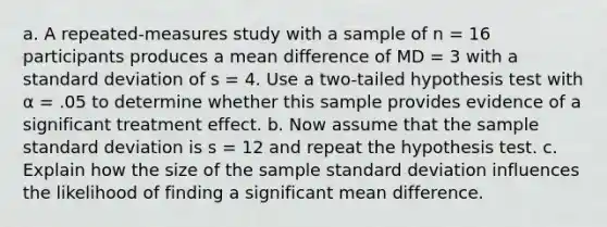 a. A repeated-measures study with a sample of n = 16 participants produces a mean difference of MD = 3 with a <a href='https://www.questionai.com/knowledge/kqGUr1Cldy-standard-deviation' class='anchor-knowledge'>standard deviation</a> of s = 4. Use a two-tailed hypothesis test with α = .05 to determine whether this sample provides evidence of a significant treatment effect. b. Now assume that the sample standard deviation is s = 12 and repeat the hypothesis test. c. Explain how the size of the sample standard deviation influences the likelihood of finding a significant mean difference.