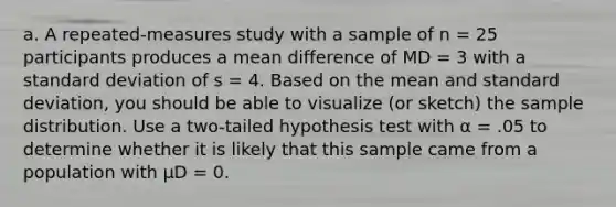 a. A repeated-measures study with a sample of n = 25 participants produces a mean difference of MD = 3 with a standard deviation of s = 4. Based on the mean and standard deviation, you should be able to visualize (or sketch) the sample distribution. Use a two-tailed hypothesis test with α = .05 to determine whether it is likely that this sample came from a population with µD = 0.