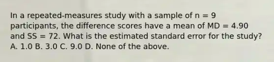 In a repeated-measures study with a sample of n = 9 participants, the difference scores have a mean of MD = 4.90 and SS = 72. What is the estimated standard error for the study? A. 1.0 B. 3.0 C. 9.0 D. None of the above.