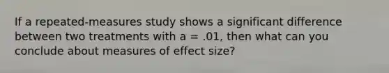 If a repeated-measures study shows a significant difference between two treatments with a = .01, then what can you conclude about measures of effect size?