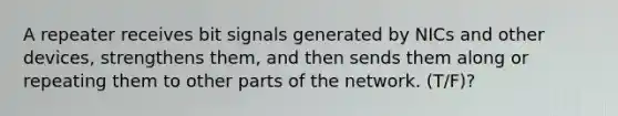 A repeater receives bit signals generated by NICs and other devices, strengthens them, and then sends them along or repeating them to other parts of the network. (T/F)?