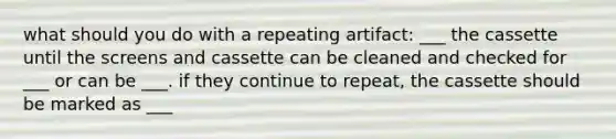 what should you do with a repeating artifact: ___ the cassette until the screens and cassette can be cleaned and checked for ___ or can be ___. if they continue to repeat, the cassette should be marked as ___