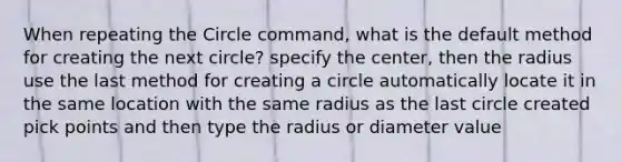 When repeating the Circle command, what is the default method for creating the next circle? specify the center, then the radius use the last method for creating a circle automatically locate it in the same location with the same radius as the last circle created pick points and then type the radius or diameter value