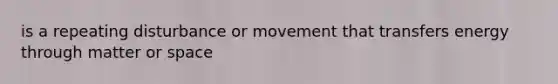 is a repeating disturbance or movement that transfers energy through matter or space